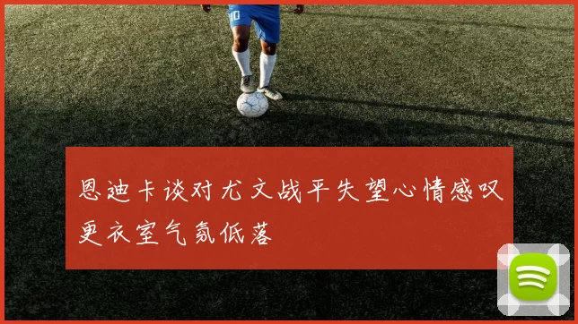 恩迪卡谈对尤文战平失望心情感叹更衣室气氛低落