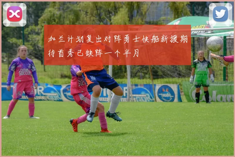 加兰计划复出对阵勇士快船新援期待首秀已缺阵一个半月