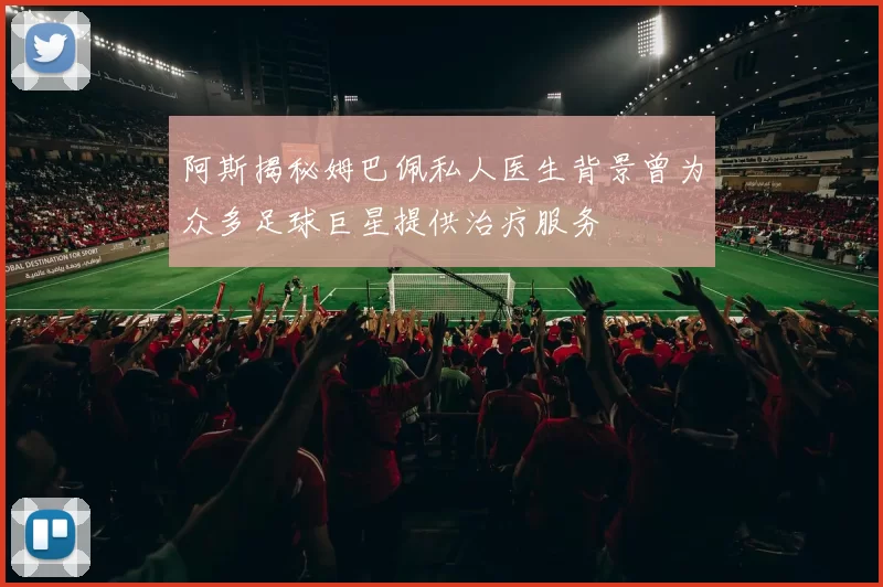 阿斯揭秘姆巴佩私人医生背景曾为众多足球巨星提供治疗服务