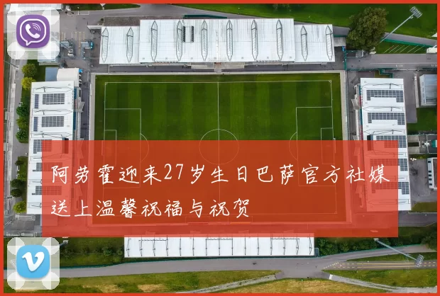 阿劳霍迎来27岁生日巴萨官方社媒送上温馨祝福与祝贺